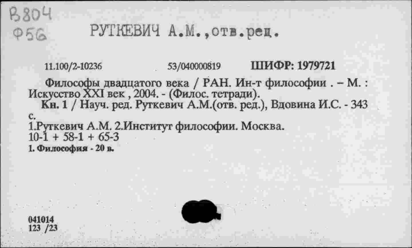 ﻿ВЗОЧ
РУТКЕВИЧ А.М.,отв.рея
11.100/2-10236	53/040000819 ШИФР: 1979721
Философы двадцатого века / РАН. Ин-т философии . - М. : Искусство XXI век , 2004. - (Филос. тетради).
Кн. 1 / Науч. ред. Руткевич А.М.(отв. ред.), Вдовина И.С. - 343 с.
1.Руткевич А.М. 2.Институт философии. Москва.
10-1 + 58-1 + 65-3
1. Философия - 20 в.
041014
123 /23